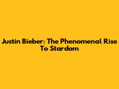 Justin Bieber: The Phenomenal Rise To Stardom