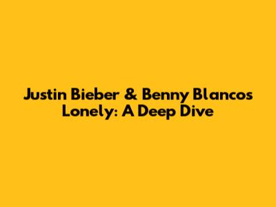 Justin Bieber & Benny Blanco's 'Lonely': A Deep Dive