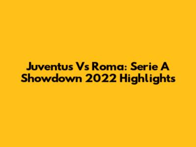 Juventus Vs Roma: Serie A Showdown 2022 Highlights