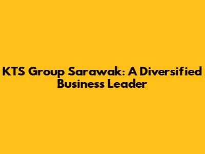 KTS Group Sarawak: A Diversified Business Leader