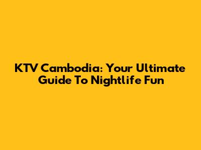 KTV Cambodia: Your Ultimate Guide To Nightlife Fun