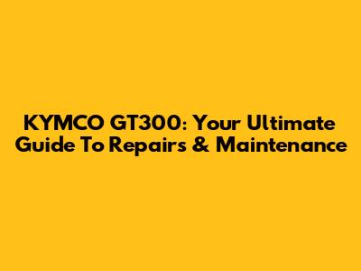 KYMCO GT300: Your Ultimate Guide To Repairs & Maintenance