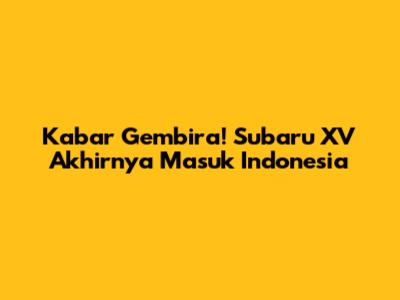Kabar Gembira! Subaru XV Akhirnya Masuk Indonesia