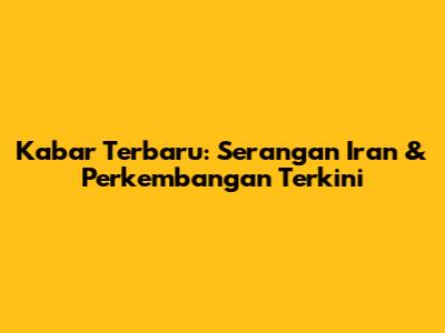 Kabar Terbaru: Serangan Iran & Perkembangan Terkini