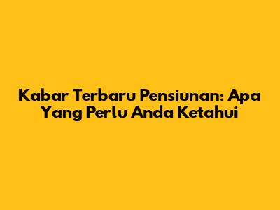 Kabar Terbaru Pensiunan: Apa Yang Perlu Anda Ketahui