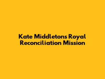 Kate Middleton's Royal Reconciliation Mission