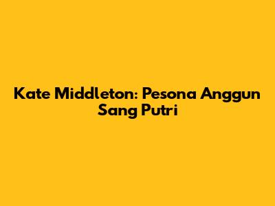 Kate Middleton: Pesona Anggun Sang Putri