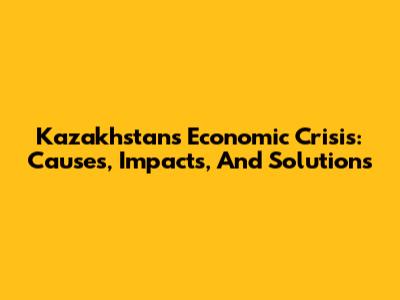 Kazakhstan's Economic Crisis: Causes, Impacts, And Solutions