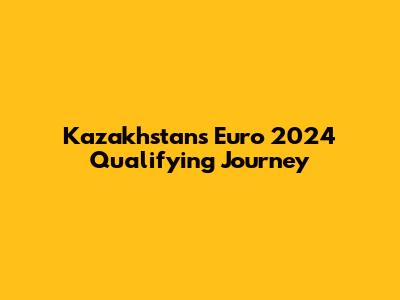 Kazakhstan's Euro 2024 Qualifying Journey