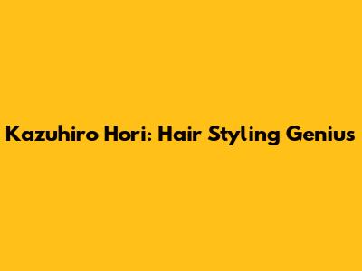 Kazuhiro Hori: Hair Styling Genius