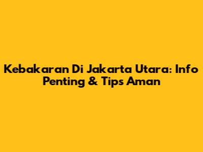 Kebakaran Di Jakarta Utara: Info Penting & Tips Aman