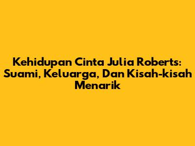 Kehidupan Cinta Julia Roberts: Suami, Keluarga, Dan Kisah-kisah Menarik