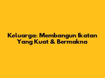 Keluarga: Membangun Ikatan Yang Kuat & Bermakna