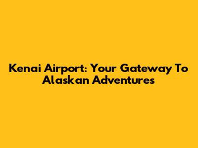 Kenai Airport: Your Gateway To Alaskan Adventures