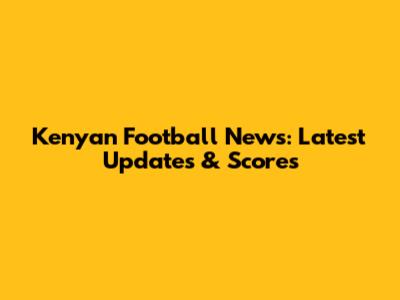 Kenyan Football News: Latest Updates & Scores