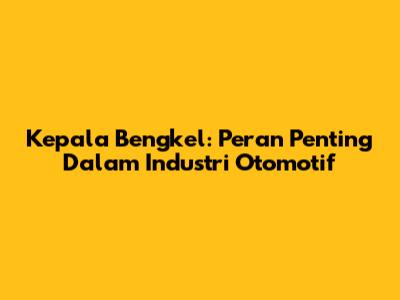 Kepala Bengkel: Peran Penting Dalam Industri Otomotif