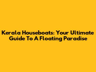 Kerala Houseboats: Your Ultimate Guide To A Floating Paradise