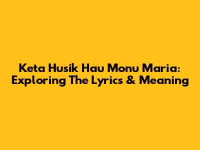 Keta Husik Hau Monu Maria: Exploring The Lyrics & Meaning