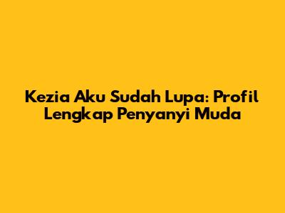Kezia "Aku Sudah Lupa": Profil Lengkap Penyanyi Muda