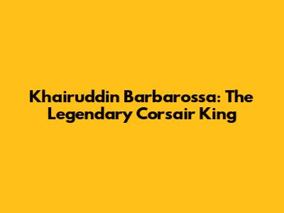 Khairuddin Barbarossa: The Legendary Corsair King