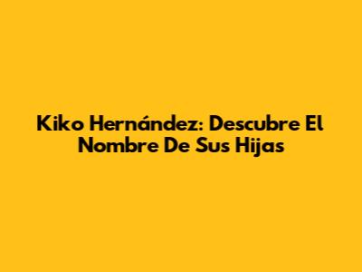 Kiko Hernández: Descubre El Nombre De Sus Hijas