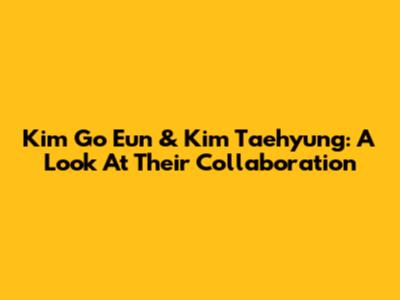 Kim Go Eun & Kim Taehyung: A Look At Their Collaboration