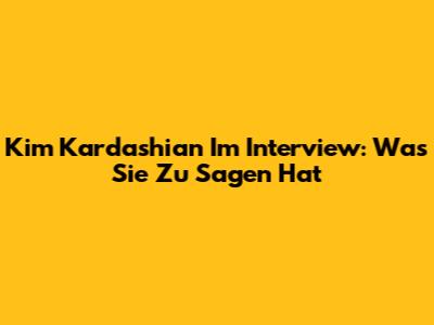 Kim Kardashian Im Interview: Was Sie Zu Sagen Hat