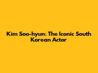 Kim Soo-hyun: The Iconic South Korean Actor