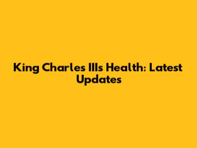 King Charles III's Health: Latest Updates
