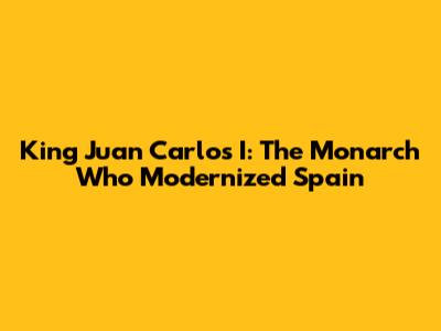 King Juan Carlos I: The Monarch Who Modernized Spain