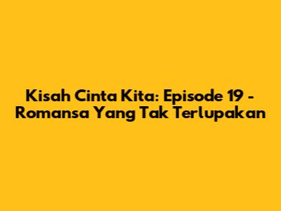 Kisah Cinta Kita: Episode 19 - Romansa Yang Tak Terlupakan