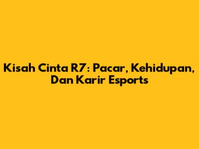 Kisah Cinta R7: Pacar, Kehidupan, Dan Karir Esports