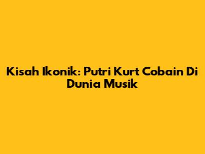 Kisah Ikonik: Putri Kurt Cobain Di Dunia Musik
