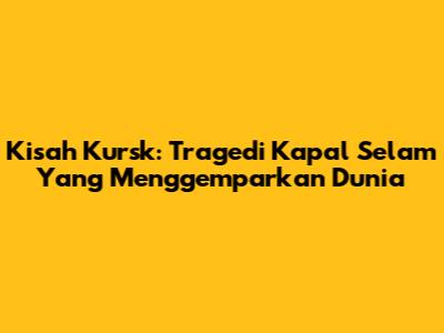 Kisah Kursk: Tragedi Kapal Selam Yang Menggemparkan Dunia