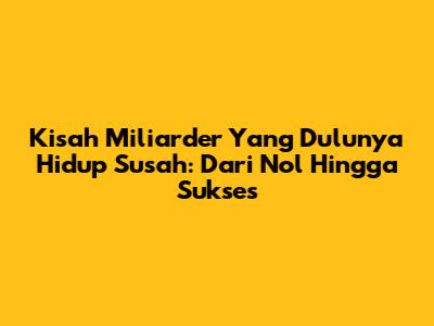 Kisah Miliarder Yang Dulunya Hidup Susah: Dari Nol Hingga Sukses