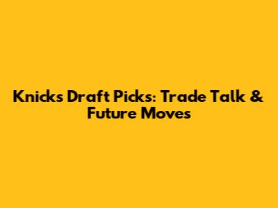 Knicks Draft Picks: Trade Talk & Future Moves