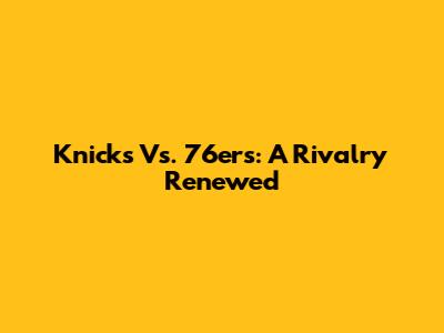 Knicks Vs. 76ers: A Rivalry Renewed