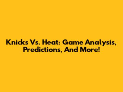 Knicks Vs. Heat: Game Analysis, Predictions, And More!