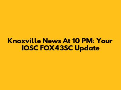 Knoxville News At 10 PM: Your IOSC FOX43SC Update