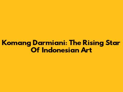 Komang Darmiani: The Rising Star Of Indonesian Art