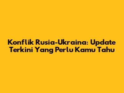 Konflik Rusia-Ukraina: Update Terkini Yang Perlu Kamu Tahu
