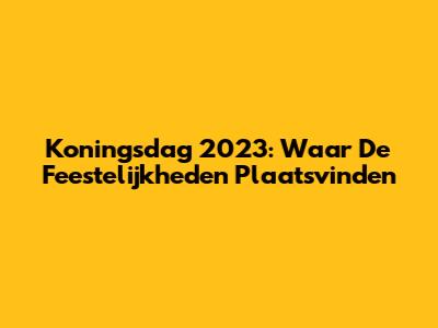 Koningsdag 2023: Waar De Feestelijkheden Plaatsvinden