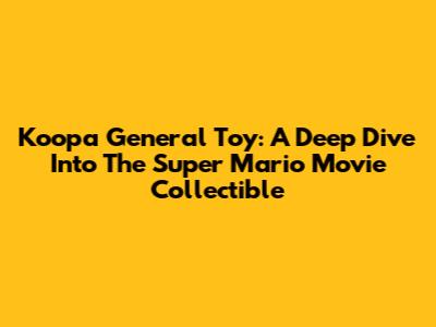Koopa General Toy: A Deep Dive Into The Super Mario Movie Collectible