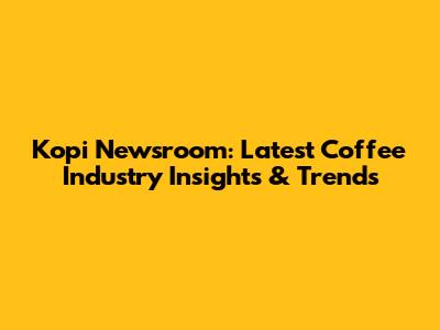 Kopi Newsroom: Latest Coffee Industry Insights & Trends