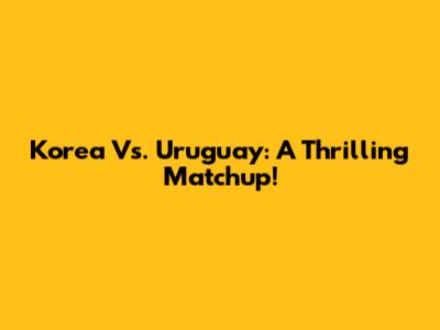 Korea Vs. Uruguay: A Thrilling Matchup!