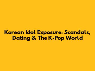 Korean Idol Exposure: Scandals, Dating & The K-Pop World