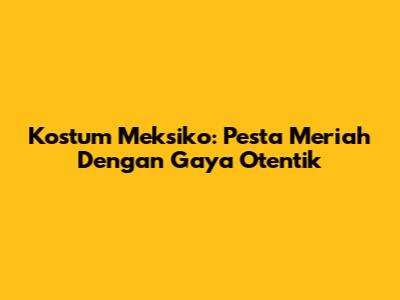 Kostum Meksiko: Pesta Meriah Dengan Gaya Otentik