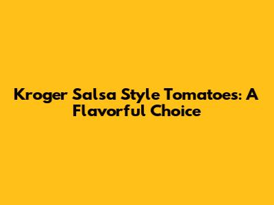 Kroger Salsa Style Tomatoes: A Flavorful Choice