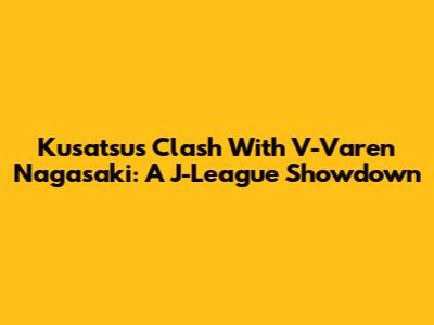 Kusatsu's Clash With V-Varen Nagasaki: A J-League Showdown