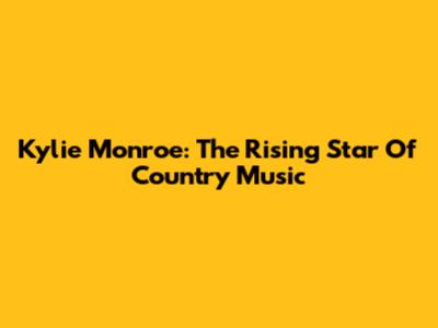 Kylie Monroe: The Rising Star Of Country Music